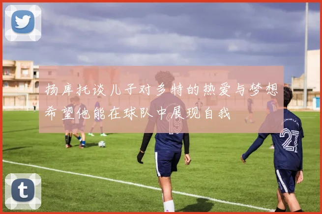 扬库托谈儿子对多特的热爱与梦想希望他能在球队中展现自我