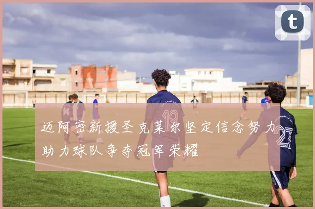 迈阿密新援圣克莱尔坚定信念努力助力球队争夺冠军荣耀