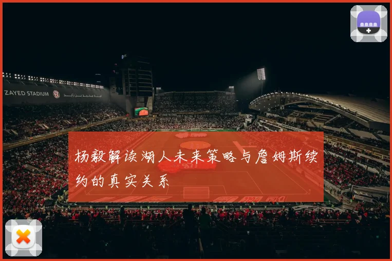 杨毅解读湖人未来策略与詹姆斯续约的真实关系