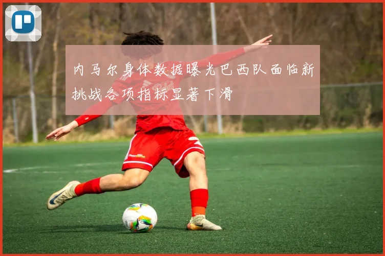 内马尔身体数据曝光巴西队面临新挑战各项指标显著下滑