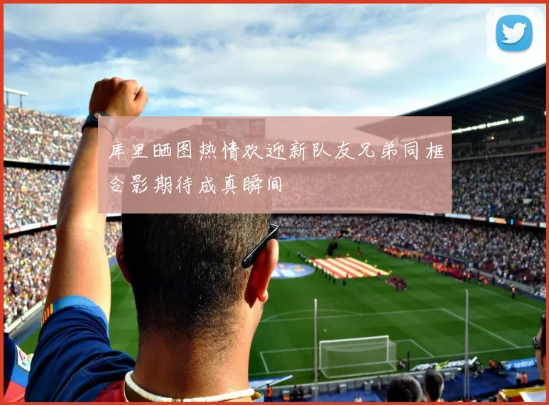 库里晒图热情欢迎新队友兄弟同框合影期待成真瞬间
