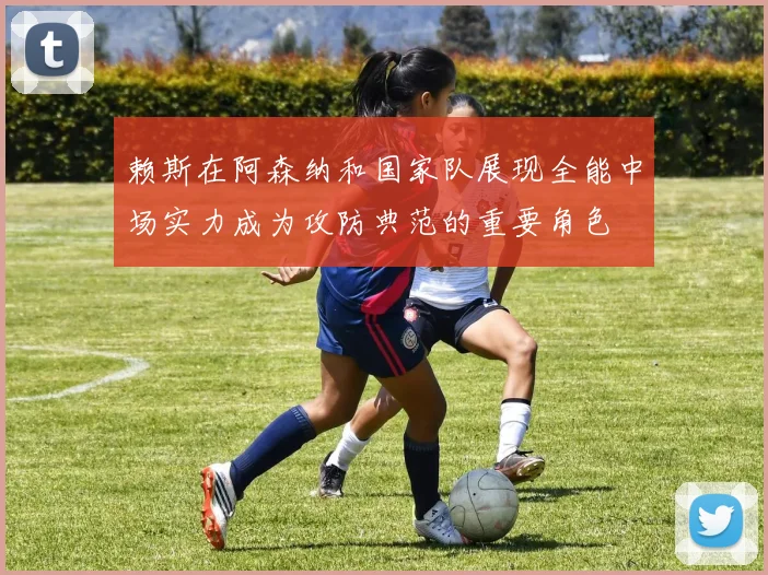 赖斯在阿森纳和国家队展现全能中场实力成为攻防典范的重要角色