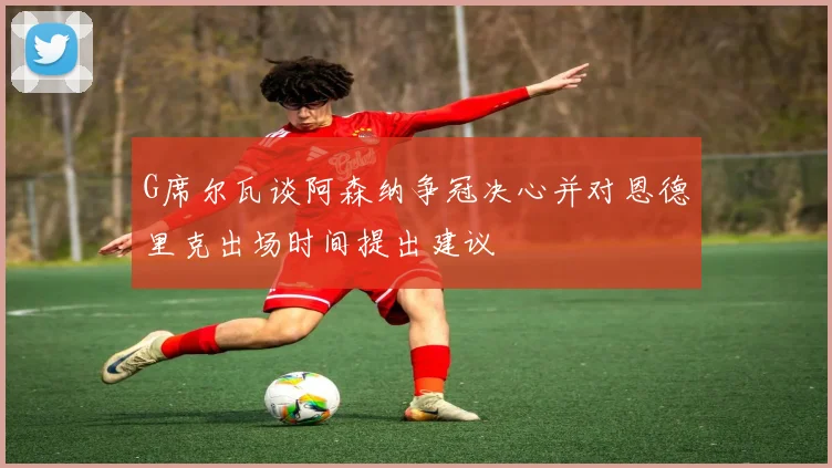 G席尔瓦谈阿森纳争冠决心并对恩德里克出场时间提出建议