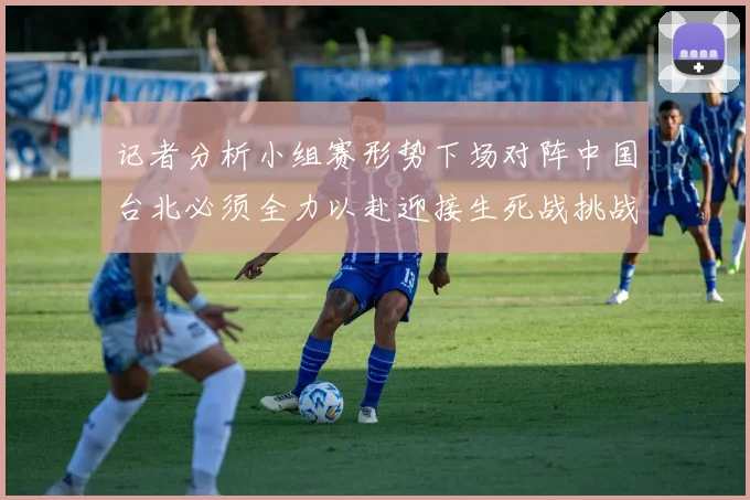 记者分析小组赛形势下场对阵中国台北必须全力以赴迎接生死战挑战