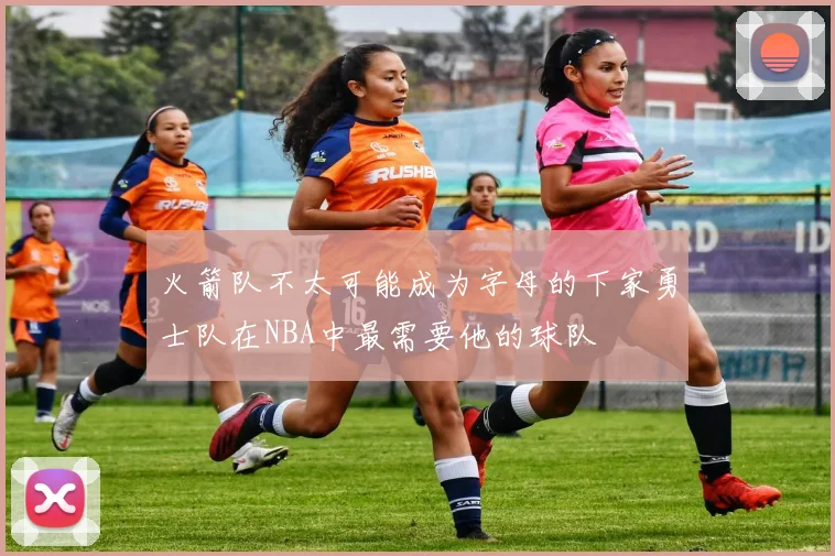 火箭队不太可能成为字母的下家勇士队在NBA中最需要他的球队