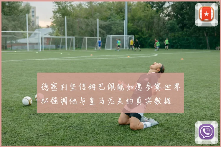 德塞利坚信姆巴佩能如愿参赛世界杯强调他与皇马无关的真实数据