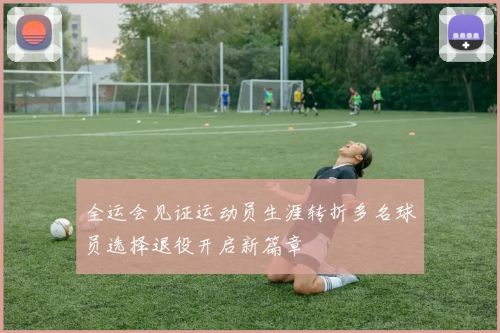 全运会见证运动员生涯转折多名球员选择退役开启新篇章