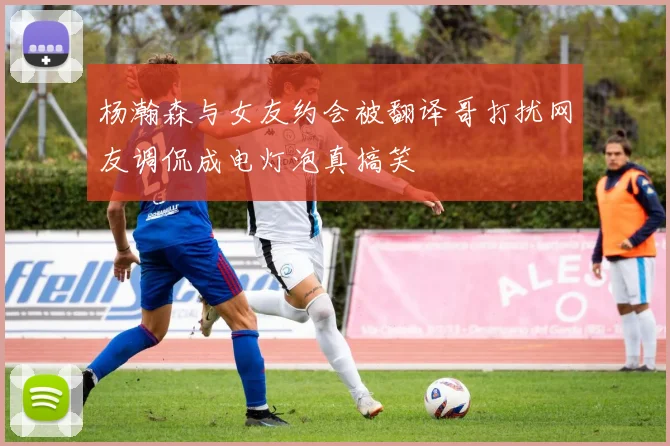 杨瀚森与女友约会被翻译哥打扰网友调侃成电灯泡真搞笑