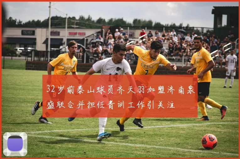 32岁前泰山球员齐天羽加盟济南泉盛联合并担任青训工作引关注