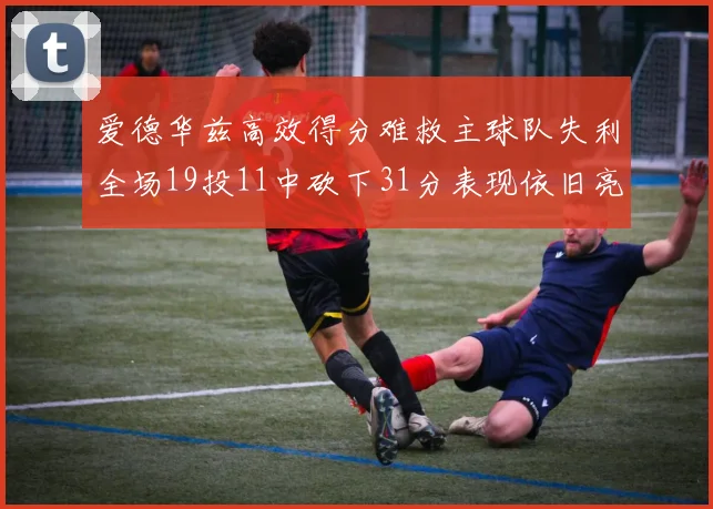 爱德华兹高效得分难救主球队失利全场19投11中砍下31分表现依旧亮眼
