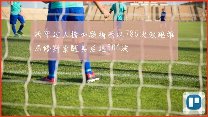 西甲过人榜回顾梅西以786次领跑维尼修斯紧随其后达506次