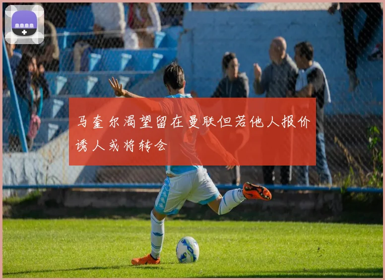 马奎尔渴望留在曼联但若他人报价诱人或将转会